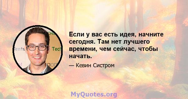 Если у вас есть идея, начните сегодня. Там нет лучшего времени, чем сейчас, чтобы начать.