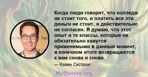 Когда люди говорят, что колледж не стоит того, и платить все эти деньги не стоит, я действительно не согласен. Я думаю, что этот опыт и те классы, которые не обязательно кажутся применимыми в данный момент, в конечном