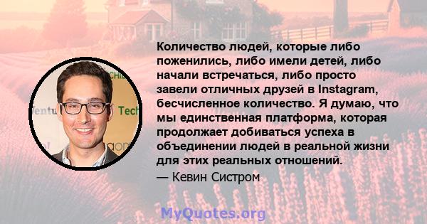 Количество людей, которые либо поженились, либо имели детей, либо начали встречаться, либо просто завели отличных друзей в Instagram, бесчисленное количество. Я думаю, что мы единственная платформа, которая продолжает