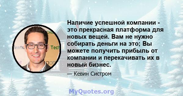 Наличие успешной компании - это прекрасная платформа для новых вещей. Вам не нужно собирать деньги на это; Вы можете получить прибыль от компании и перекачивать их в новый бизнес.