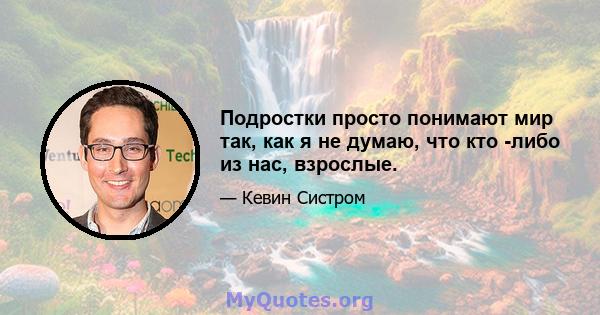 Подростки просто понимают мир так, как я не думаю, что кто -либо из нас, взрослые.