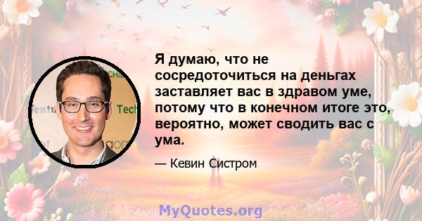 Я думаю, что не сосредоточиться на деньгах заставляет вас в здравом уме, потому что в конечном итоге это, вероятно, может сводить вас с ума.