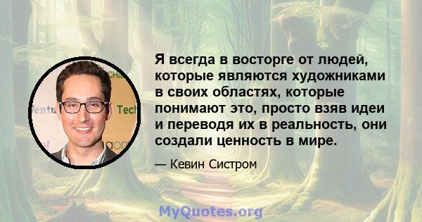 Я всегда в восторге от людей, которые являются художниками в своих областях, которые понимают это, просто взяв идеи и переводя их в реальность, они создали ценность в мире.