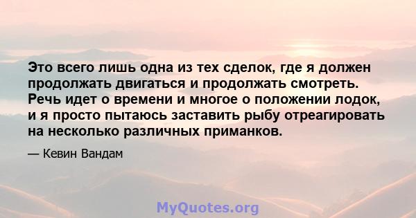 Это всего лишь одна из тех сделок, где я должен продолжать двигаться и продолжать смотреть. Речь идет о времени и многое о положении лодок, и я просто пытаюсь заставить рыбу отреагировать на несколько различных