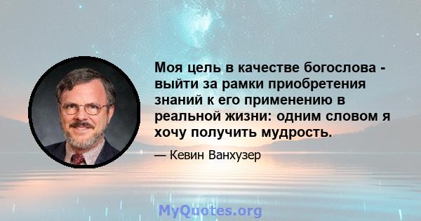 Моя цель в качестве богослова - выйти за рамки приобретения знаний к его применению в реальной жизни: одним словом я хочу получить мудрость.