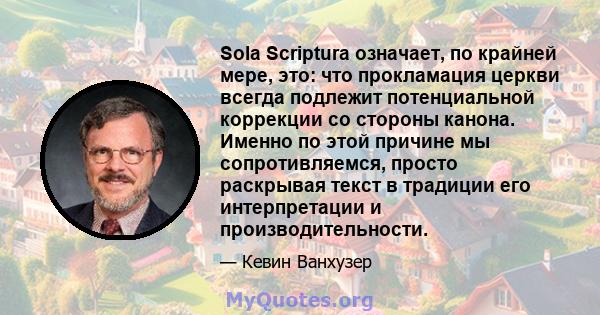 Sola Scriptura означает, по крайней мере, это: что прокламация церкви всегда подлежит потенциальной коррекции со стороны канона. Именно по этой причине мы сопротивляемся, просто раскрывая текст в традиции его