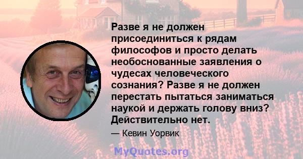 Разве я не должен присоединиться к рядам философов и просто делать необоснованные заявления о чудесах человеческого сознания? Разве я не должен перестать пытаться заниматься наукой и держать голову вниз? Действительно