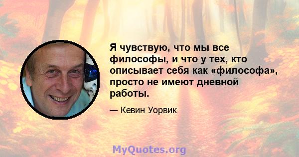 Я чувствую, что мы все философы, и что у тех, кто описывает себя как «философа», просто не имеют дневной работы.