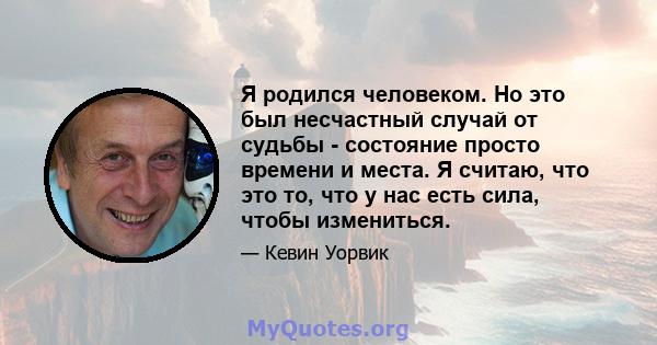 Я родился человеком. Но это был несчастный случай от судьбы - состояние просто времени и места. Я считаю, что это то, что у нас есть сила, чтобы измениться.