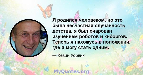 Я родился человеком, но это была несчастная случайность детства, я был очарован изучением роботов и киборгов. Теперь я нахожусь в положении, где я могу стать одним.