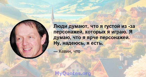 Люди думают, что я густой из -за персонажей, которых я играю. Я думаю, что я ярче персонажей. Ну, надеюсь, я есть.