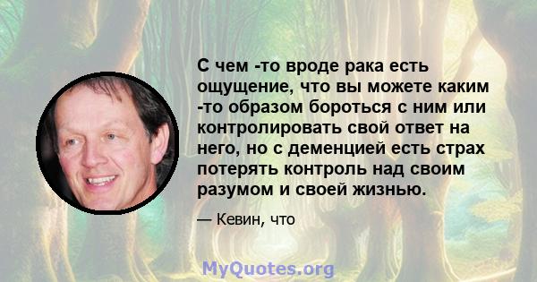 С чем -то вроде рака есть ощущение, что вы можете каким -то образом бороться с ним или контролировать свой ответ на него, но с деменцией есть страх потерять контроль над своим разумом и своей жизнью.