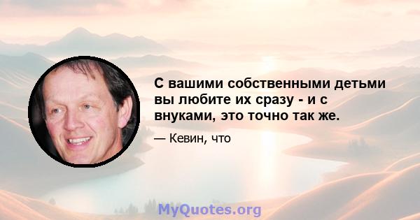 С вашими собственными детьми вы любите их сразу - и с внуками, это точно так же.