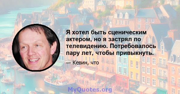 Я хотел быть сценическим актером, но я застрял по телевидению. Потребовалось пару лет, чтобы привыкнуть.