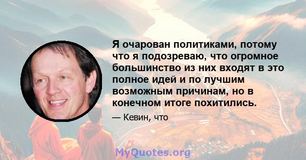 Я очарован политиками, потому что я подозреваю, что огромное большинство из них входят в это полное идей и по лучшим возможным причинам, но в конечном итоге похитились.