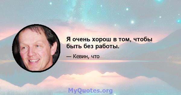 Я очень хорош в том, чтобы быть без работы.