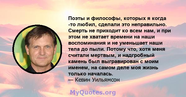 Поэты и философы, которых я когда -то любил, сделали это неправильно. Смерть не приходит ко всем нам, и при этом не хватает времени на наши воспоминания и не уменьшает наши тела до пыли. Потому что, хотя меня считали