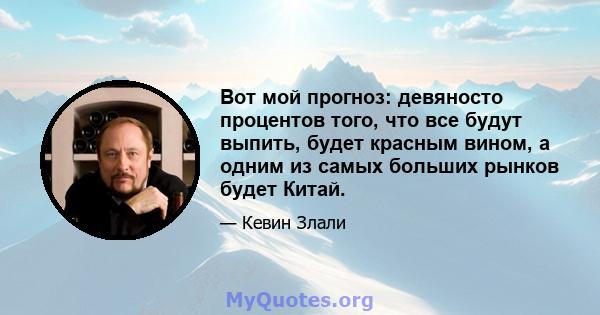 Вот мой прогноз: девяносто процентов того, что все будут выпить, будет красным вином, а одним из самых больших рынков будет Китай.