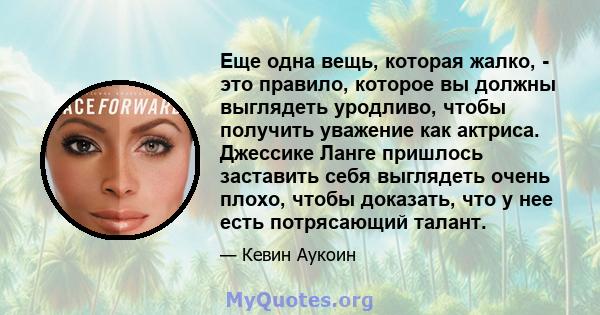 Еще одна вещь, которая жалко, - это правило, которое вы должны выглядеть уродливо, чтобы получить уважение как актриса. Джессике Ланге пришлось заставить себя выглядеть очень плохо, чтобы доказать, что у нее есть