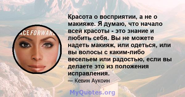 Красота о восприятии, а не о макияже. Я думаю, что начало всей красоты - это знание и любить себя. Вы не можете надеть макияж, или одеться, или вы волосы с каким-либо весельем или радостью, если вы делаете это из