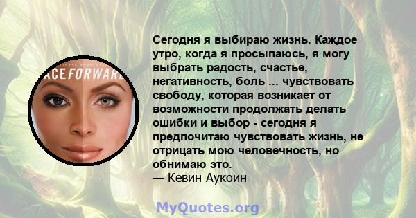 Сегодня я выбираю жизнь. Каждое утро, когда я просыпаюсь, я могу выбрать радость, счастье, негативность, боль ... чувствовать свободу, которая возникает от возможности продолжать делать ошибки и выбор - сегодня я