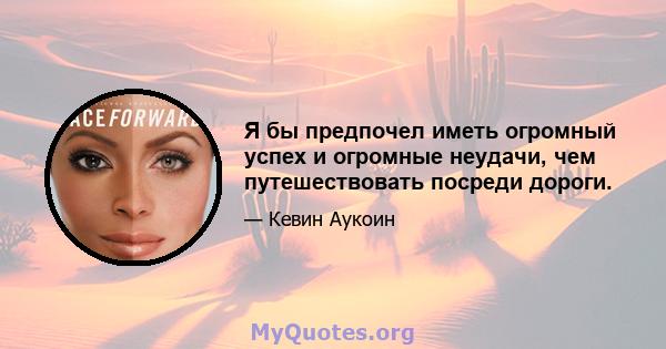 Я бы предпочел иметь огромный успех и огромные неудачи, чем путешествовать посреди дороги.