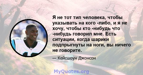 Я не тот тип человека, чтобы указывать на кого -либо, и я не хочу, чтобы кто -нибудь что -нибудь говорил мне. Есть ситуации, когда шарики подпрыгнуты на ноги, вы ничего не говорите.