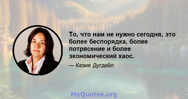 То, что нам не нужно сегодня, это более беспорядка, более потрясение и более экономический хаос.