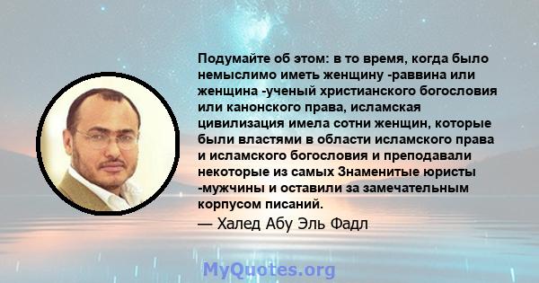 Подумайте об этом: в то время, когда было немыслимо иметь женщину -раввина или женщина -ученый христианского богословия или канонского права, исламская цивилизация имела сотни женщин, которые были властями в области