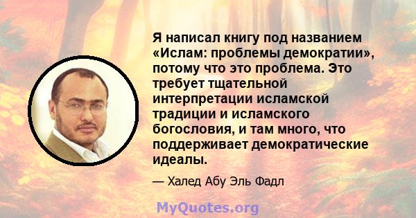 Я написал книгу под названием «Ислам: проблемы демократии», потому что это проблема. Это требует тщательной интерпретации исламской традиции и исламского богословия, и там много, что поддерживает демократические идеалы.