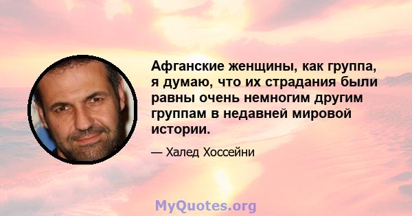 Афганские женщины, как группа, я думаю, что их страдания были равны очень немногим другим группам в недавней мировой истории.