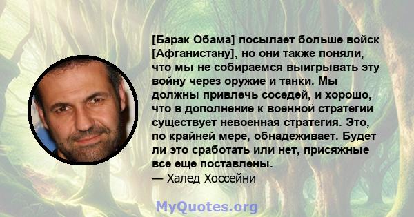 [Барак Обама] посылает больше войск [Афганистану], но они также поняли, что мы не собираемся выигрывать эту войну через оружие и танки. Мы должны привлечь соседей, и хорошо, что в дополнение к военной стратегии