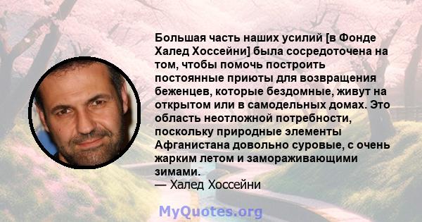 Большая часть наших усилий [в Фонде Халед Хоссейни] была сосредоточена на том, чтобы помочь построить постоянные приюты для возвращения беженцев, которые бездомные, живут на открытом или в самодельных домах. Это область 