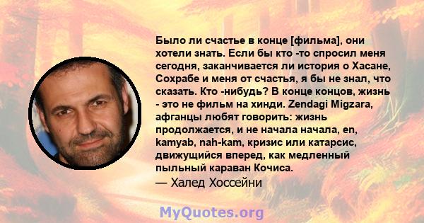 Было ли счастье в конце [фильма], они хотели знать. Если бы кто -то спросил меня сегодня, заканчивается ли история о Хасане, Сохрабе и меня от счастья, я бы не знал, что сказать. Кто -нибудь? В конце концов, жизнь - это 