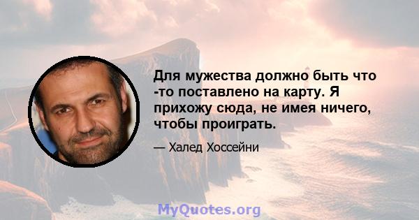 Для мужества должно быть что -то поставлено на карту. Я прихожу сюда, не имея ничего, чтобы проиграть.