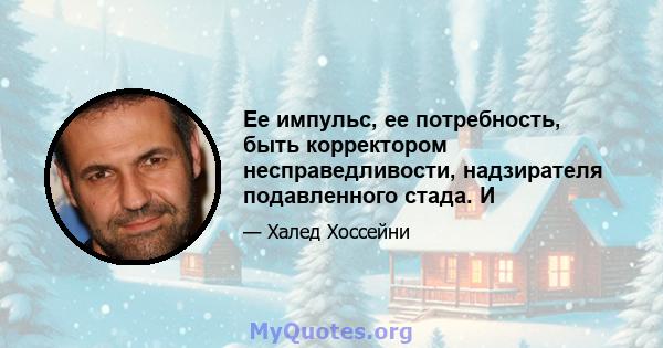 Ее импульс, ее потребность, быть корректором несправедливости, надзирателя подавленного стада. И