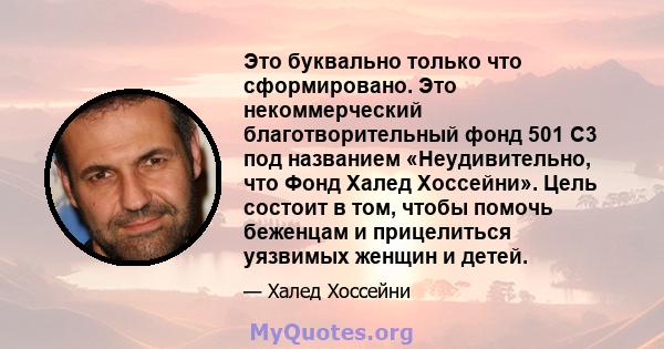 Это буквально только что сформировано. Это некоммерческий благотворительный фонд 501 C3 под названием «Неудивительно, что Фонд Халед Хоссейни». Цель состоит в том, чтобы помочь беженцам и прицелиться уязвимых женщин и