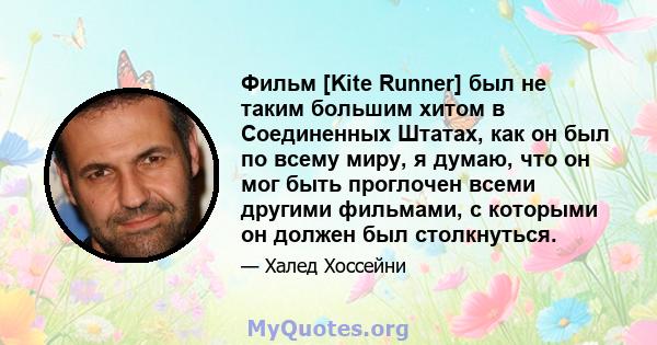 Фильм [Kite Runner] был не таким большим хитом в Соединенных Штатах, как он был по всему миру, я думаю, что он мог быть проглочен всеми другими фильмами, с которыми он должен был столкнуться.