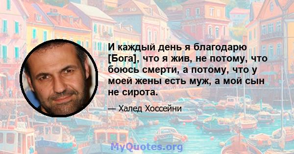 И каждый день я благодарю [Бога], что я жив, не потому, что боюсь смерти, а потому, что у моей жены есть муж, а мой сын не сирота.