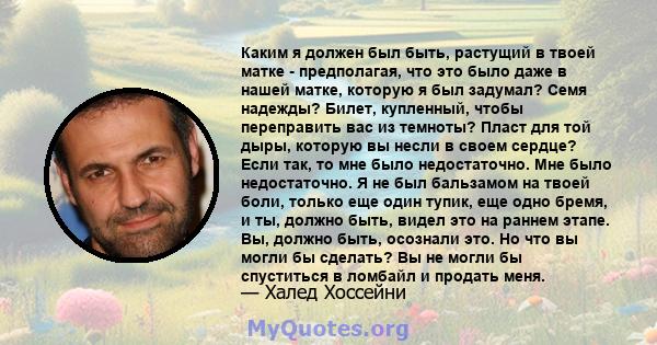 Каким я должен был быть, растущий в твоей матке - предполагая, что это было даже в нашей матке, которую я был задумал? Семя надежды? Билет, купленный, чтобы переправить вас из темноты? Пласт для той дыры, которую вы