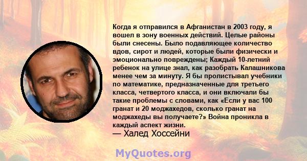 Когда я отправился в Афганистан в 2003 году, я вошел в зону военных действий. Целые районы были снесены. Было подавляющее количество вдов, сирот и людей, которые были физически и эмоционально повреждены; Каждый