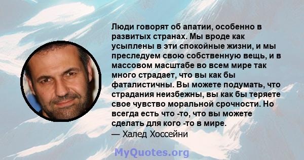 Люди говорят об апатии, особенно в развитых странах. Мы вроде как усыплены в эти спокойные жизни, и мы преследуем свою собственную вещь, и в массовом масштабе во всем мире так много страдает, что вы как бы фаталистичны. 