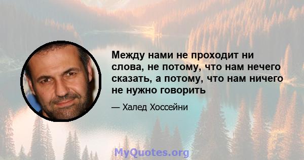 Между нами не проходит ни слова, не потому, что нам нечего сказать, а потому, что нам ничего не нужно говорить