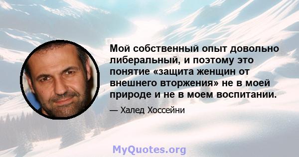 Мой собственный опыт довольно либеральный, и поэтому это понятие «защита женщин от внешнего вторжения» не в моей природе и не в моем воспитании.