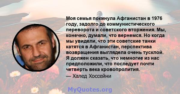 Моя семья покинула Афганистан в 1976 году, задолго до коммунистического переворота и советского вторжения. Мы, конечно, думали, что вернемся. Но когда мы увидели, что эти советские танки катятся в Афганистан,