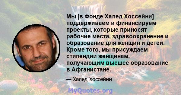 Мы [в Фонде Халед Хоссейни] поддерживаем и финансируем проекты, которые приносят рабочие места, здравоохранение и образование для женщин и детей. Кроме того, мы присуждаем стипендии женщинам, получающим высшее