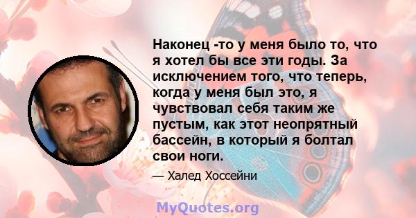 Наконец -то у меня было то, что я хотел бы все эти годы. За исключением того, что теперь, когда у меня был это, я чувствовал себя таким же пустым, как этот неопрятный бассейн, в который я болтал свои ноги.