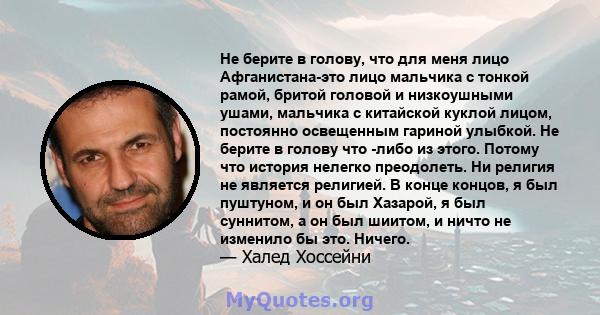 Не берите в голову, что для меня лицо Афганистана-это лицо мальчика с тонкой рамой, бритой головой и низкоушными ушами, мальчика с китайской куклой лицом, постоянно освещенным гариной улыбкой. Не берите в голову что