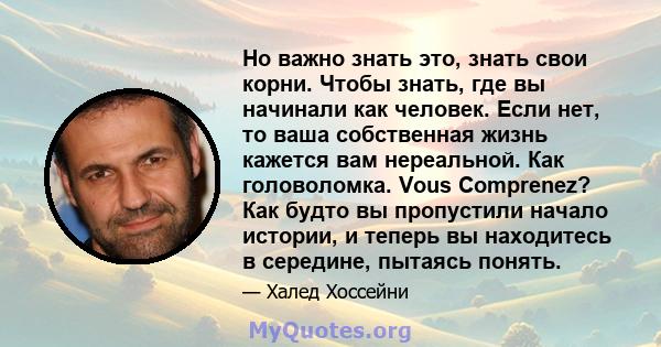 Но важно знать это, знать свои корни. Чтобы знать, где вы начинали как человек. Если нет, то ваша собственная жизнь кажется вам нереальной. Как головоломка. Vous Comprenez? Как будто вы пропустили начало истории, и