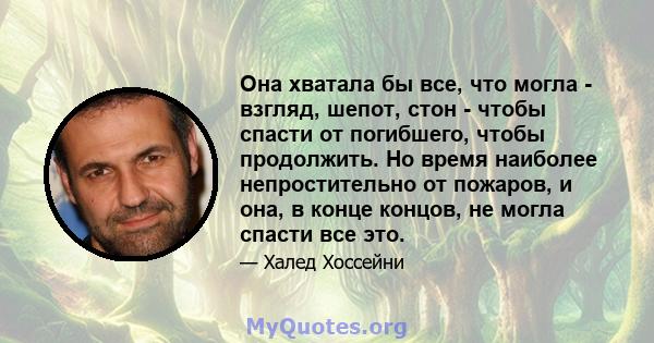 Она хватала бы все, что могла - взгляд, шепот, стон - чтобы спасти от погибшего, чтобы продолжить. Но время наиболее непростительно от пожаров, и она, в конце концов, не могла спасти все это.